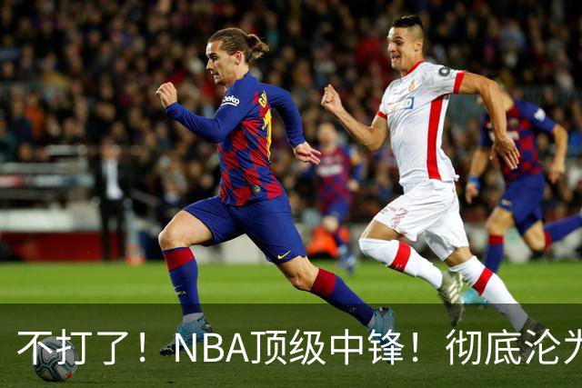 不打了！NBA顶级中锋！彻底沦为玻璃人